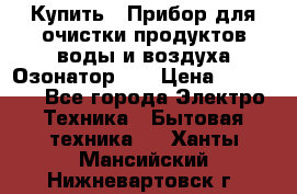 Купить : Прибор для очистки продуктов,воды и воздуха.Озонатор    › Цена ­ 25 500 - Все города Электро-Техника » Бытовая техника   . Ханты-Мансийский,Нижневартовск г.